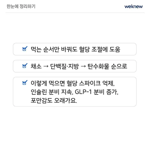 먹는 순서만 바꿔도 혈당이 달라진다? 7장. 한눈에 정리하기. ☑ 먹는 순서만 바꿔도 혈당 조절에 도움 ☑ 채소 → 단백질·지방 → 탄수화물 순으로 ☑ 이렇게 먹으면 혈당 스파이크 억제·인슐린 분비 지속· GLP-1 분비 증가·포만감도 오래가요!